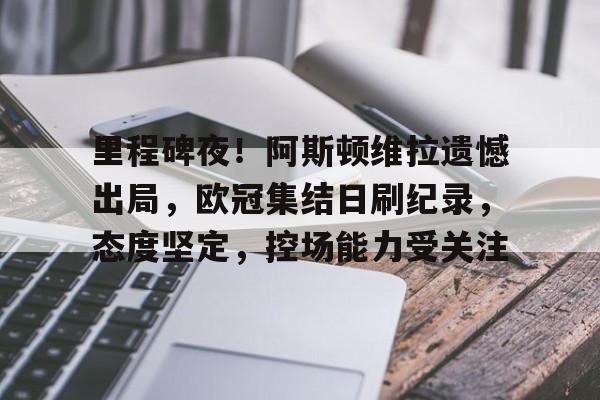 九游官网入口充值-里程碑夜！阿斯顿维拉遗憾出局，欧冠集结日刷纪录，态度坚定，控场能力受关注的简单介绍